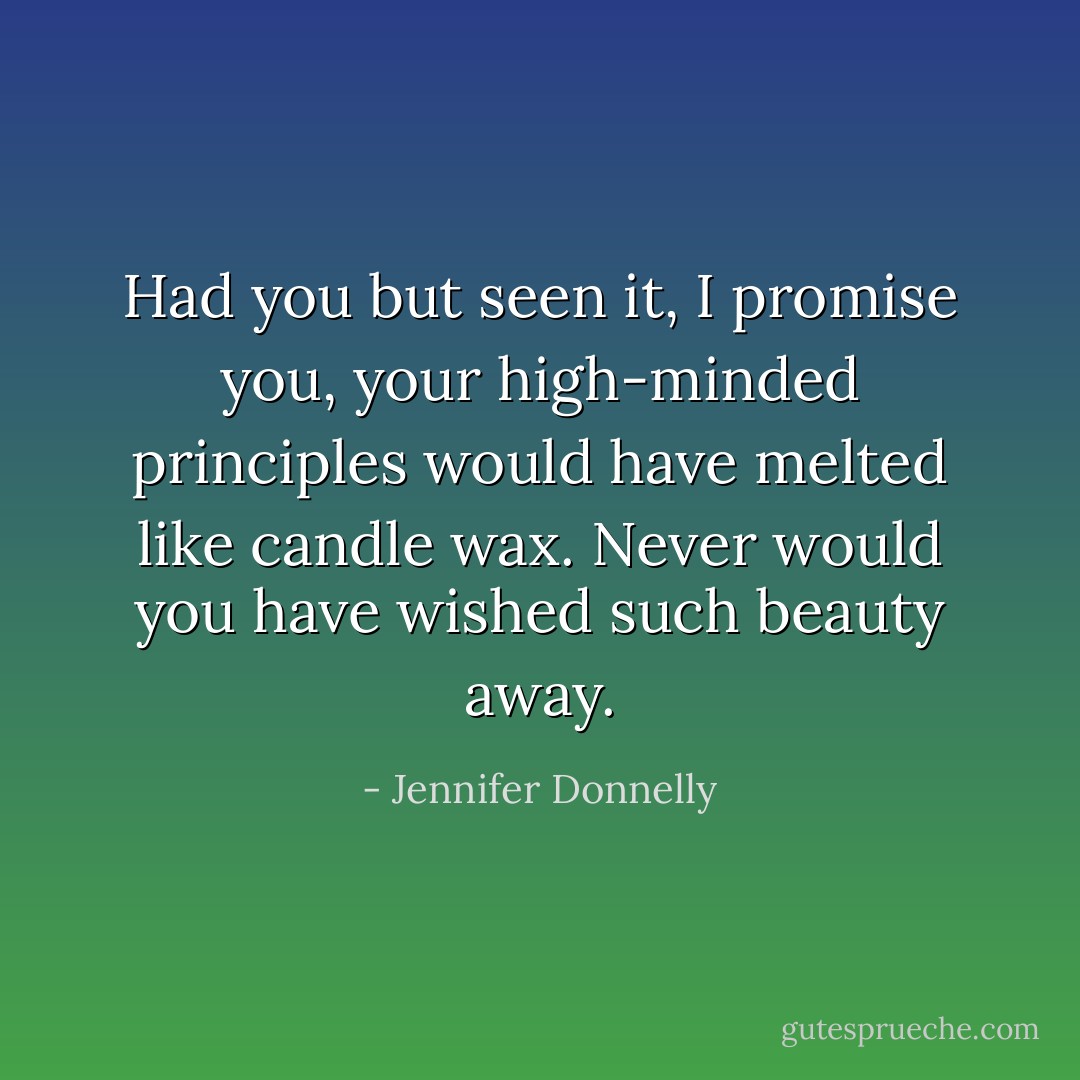 Had you but seen it, I promise you, your high-minded principles would have melted like candle wax. Never would you have wished such beauty away. - Jennifer Donnelly