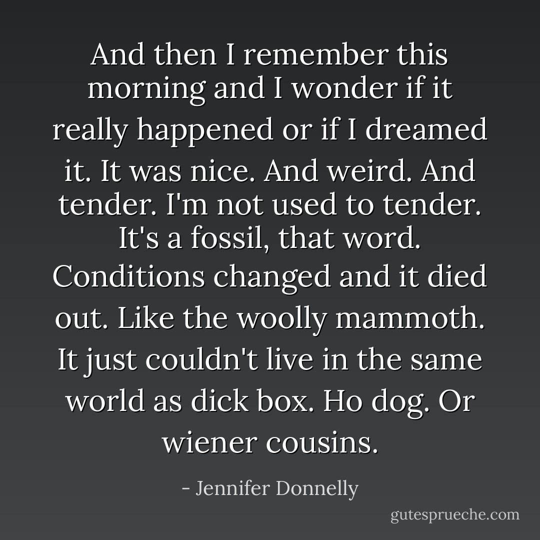 And then I remember this morning and I wonder if it really happened or if I dreamed it. It was nice. And weird. And tender. I'm not used to tender. It's a fossil, that word. Conditions changed and it died out. Like the woolly mammoth. It just couldn't live in the same world as dick box. Ho dog. Or wiener cousins. - Jennifer Donnelly
