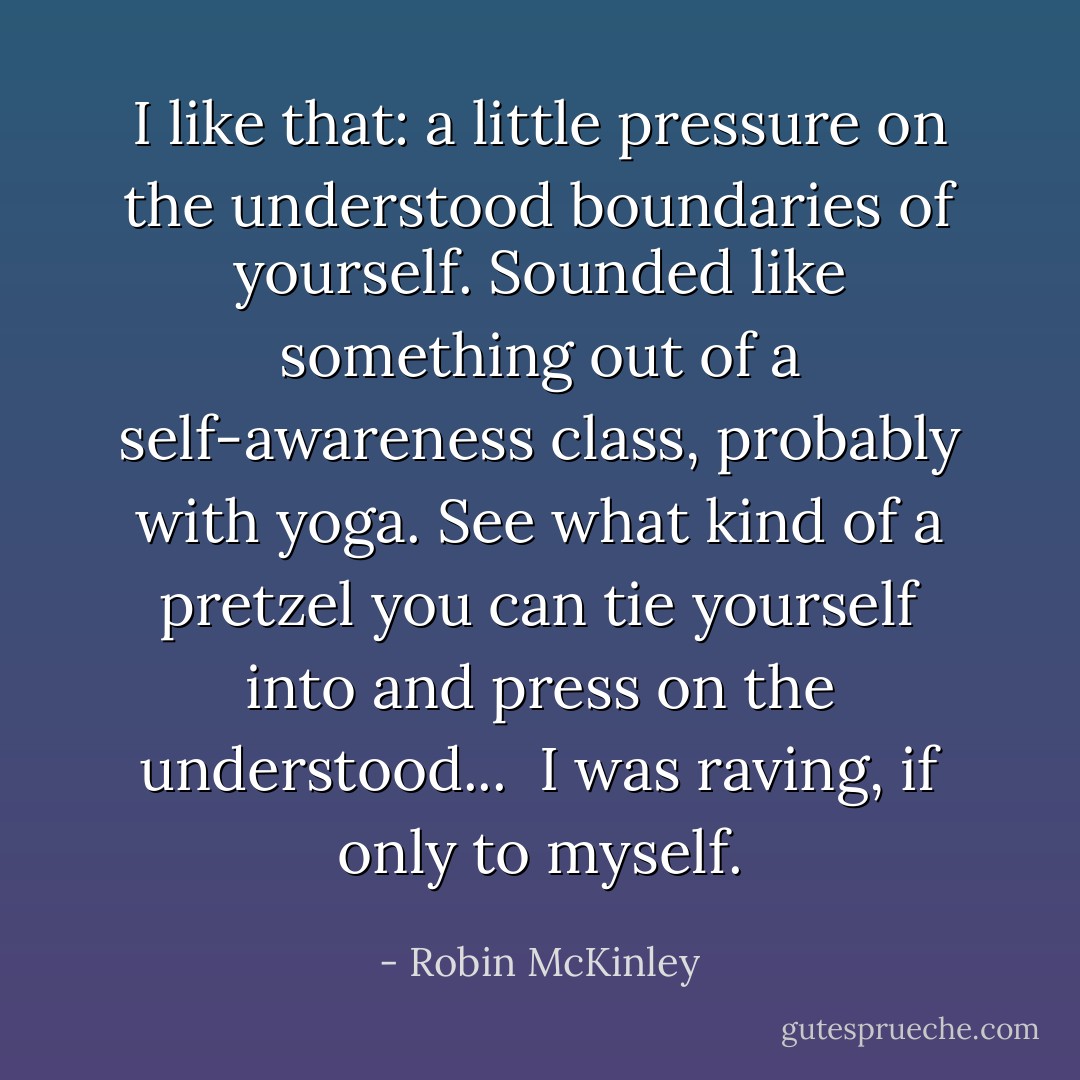 I like that: a little pressure on the understood boundaries of yourself. Sounded like something out of a self-awareness class, probably with yoga. See what kind of a pretzel you can tie yourself into and press on the understood...<br /> I was raving, if only to myself. - Robin McKinley