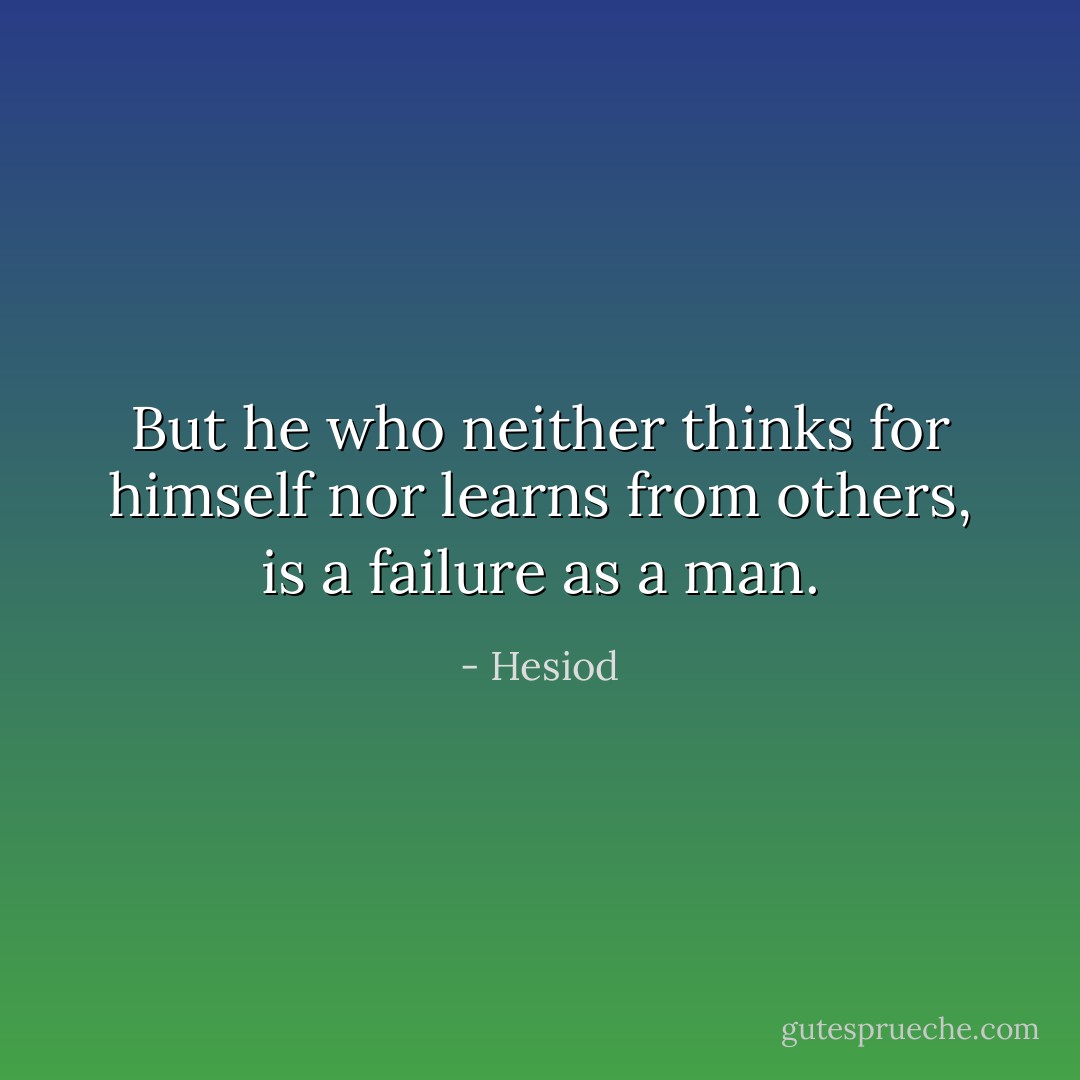 But he who neither thinks for himself nor learns from others, is a failure as a man. - Hesiod