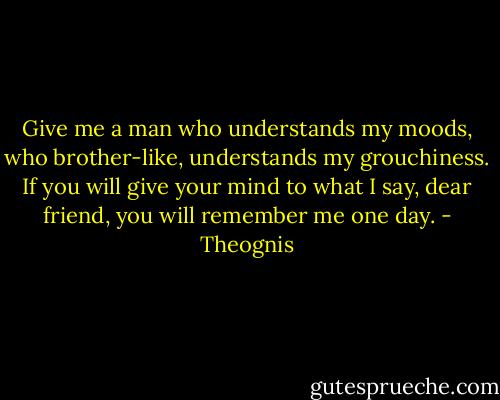 Give me a man who understands my moods, who brother-like, understands my grouchiness. If you will give your mind to what I say, dear friend, you will remember me one day. - Theognis