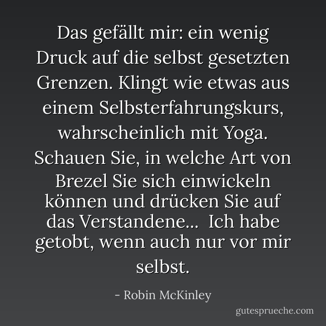 Das gefällt mir: ein wenig Druck auf die selbst gesetzten Grenzen. Klingt wie etwas aus einem Selbsterfahrungskurs, wahrscheinlich mit Yoga. Schauen Sie, in welche Art von Brezel Sie sich einwickeln können und drücken Sie auf das Verstandene...<br /> Ich habe getobt, wenn auch nur vor mir selbst. - Robin McKinley<