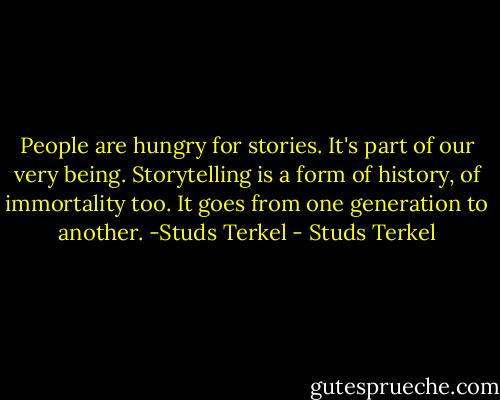 People are hungry for stories. It's part of our very being. Storytelling is a form of history, of immortality too. It goes from one generation to another. -Studs Terkel - Studs Terkel
