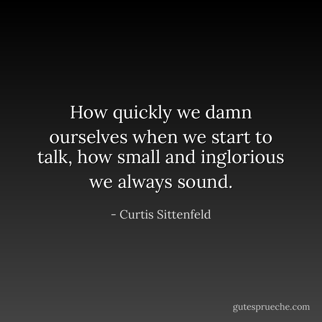 How quickly we damn ourselves when we start to talk, how small and inglorious we always sound. - Curtis Sittenfeld