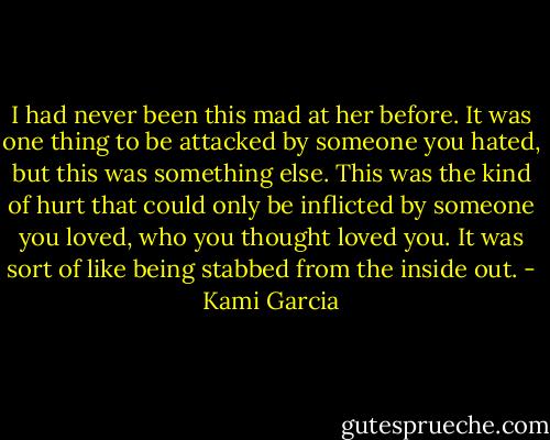 I had never been this mad at her before. It was one thing to be attacked by someone you hated, but this was something else. This was the kind of hurt that could only be inflicted by someone you loved, who you thought loved you. It was sort of like being stabbed from the inside out. - Kami Garcia