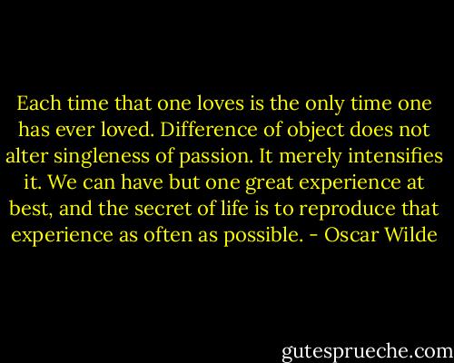 Each time that one loves is the only time one has ever loved. Difference of object does not alter singleness of passion. It merely intensifies it. We can have but one great experience at best, and the secret of life is to reproduce that experience as often as possible. - Oscar Wilde