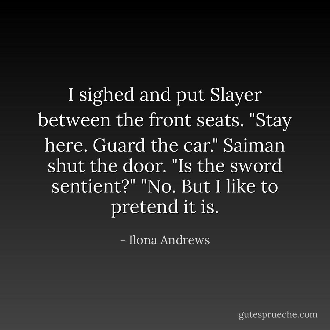 I sighed and put Slayer between the front seats. "Stay here. Guard the car."<br />Saiman shut the door. "Is the sword sentient?"<br />"No. But I like to pretend it is. - Ilona Andrews