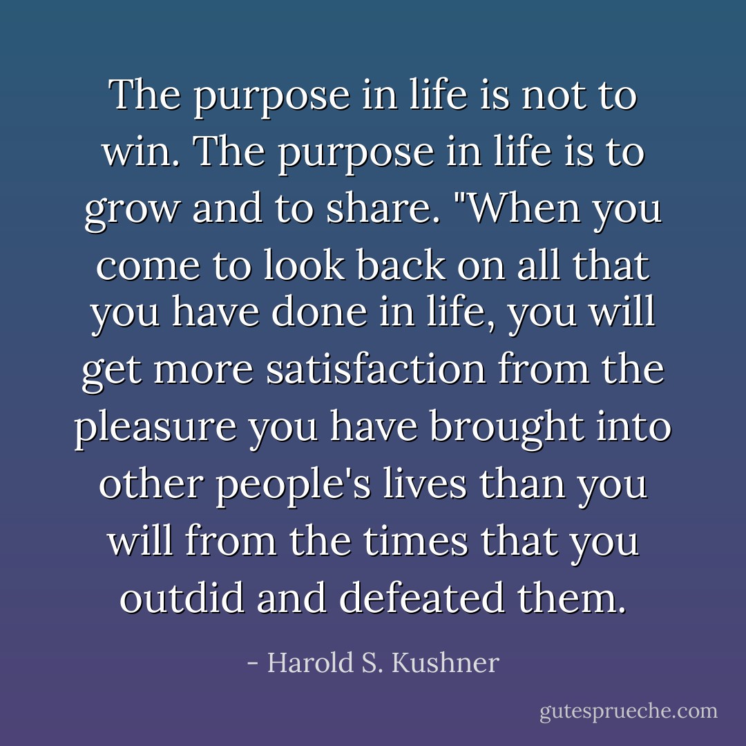 The purpose in life is not to win. The purpose in life is to grow and to share. "When you come to look back on all that you have done in life, you will get more satisfaction from the pleasure you have brought into other people's lives than you will from the times that you outdid and defeated them. - Harold S. Kushner