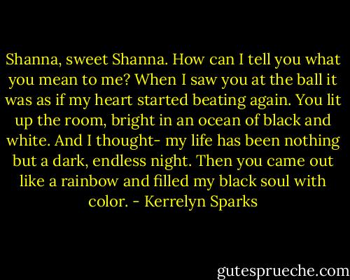 Shanna, sweet Shanna. How can I tell you what you mean to me? When I saw you at the ball it was as if my heart started beating again. You lit up the room, bright in an ocean of black and white. And I thought- my life has been nothing but a dark, endless night. Then you came out like a rainbow and filled my black soul with color. - Kerrelyn Sparks
