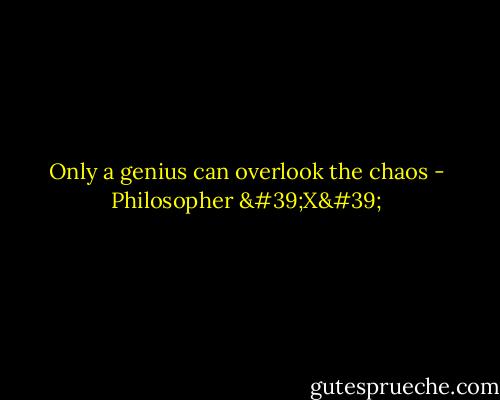 Only a genius can overlook the chaos - Philosopher 'X'