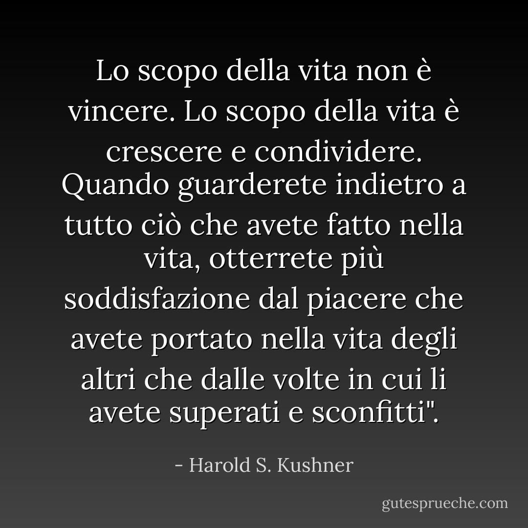Lo scopo della vita non è vincere. Lo scopo della vita è crescere e condividere. Quando guarderete indietro a tutto ciò che avete fatto nella vita, otterrete più soddisfazione dal piacere che avete portato nella vita degli altri che dalle volte in cui li avete superati e sconfitti". - Harold S. Kushner
