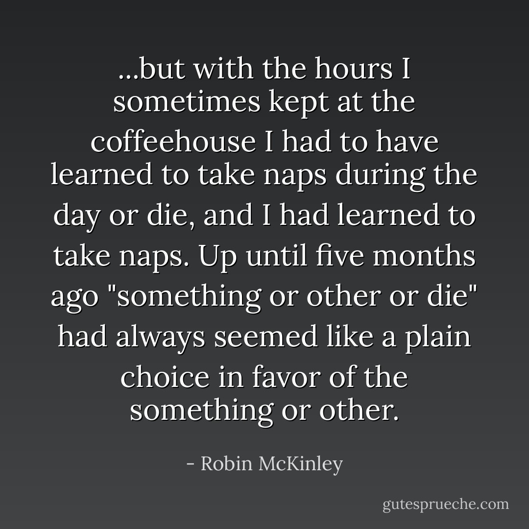 ...but with the hours I sometimes kept at the coffeehouse I had to have learned to take naps during the day or die, and I had learned to take naps. Up until five months ago "something or other or die" had always seemed like a plain choice in favor of the something or other. - Robin McKinley