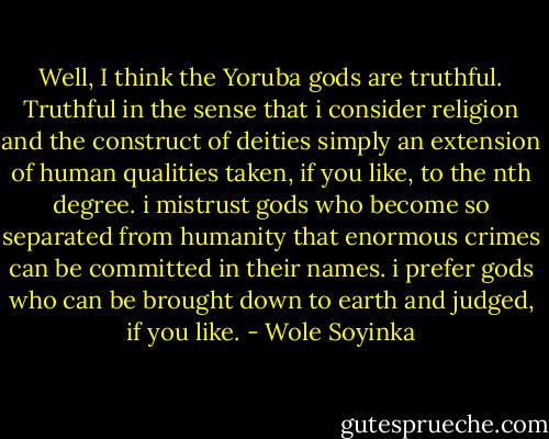 Well, I think the Yoruba gods are truthful. Truthful in the sense that i consider religion and the construct of deities simply an extension of human qualities taken, if you like, to the nth degree. i mistrust gods who become so separated from humanity that enormous crimes can be committed in their names. i prefer gods who can be brought down to earth and judged, if you like. - Wole Soyinka