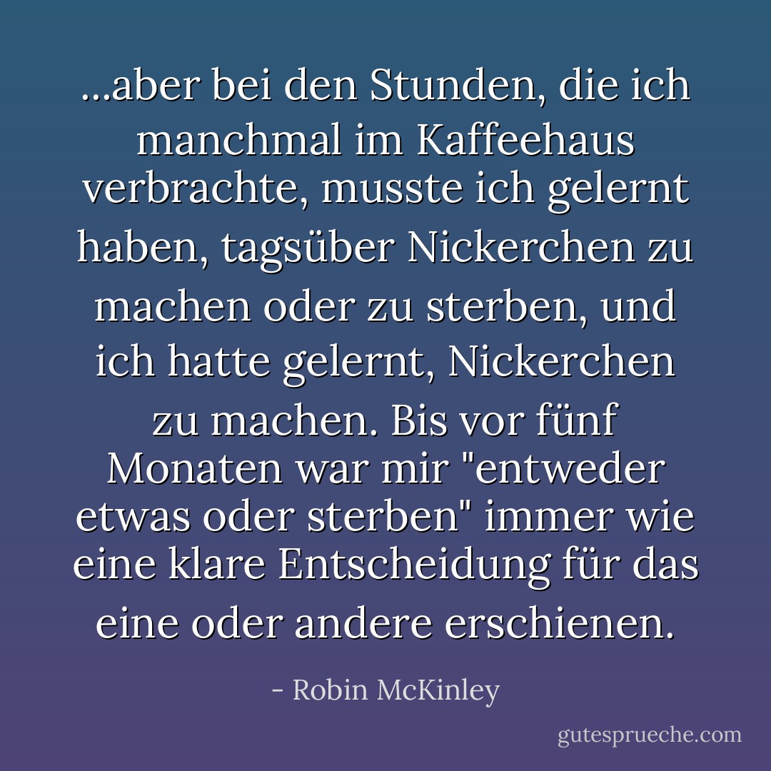 ...aber bei den Stunden, die ich manchmal im Kaffeehaus verbrachte, musste ich gelernt haben, tagsüber Nickerchen zu machen oder zu sterben, und ich hatte gelernt, Nickerchen zu machen. Bis vor fünf Monaten war mir "entweder etwas oder sterben" immer wie eine klare Entscheidung für das eine oder andere erschienen. - Robin McKinley<