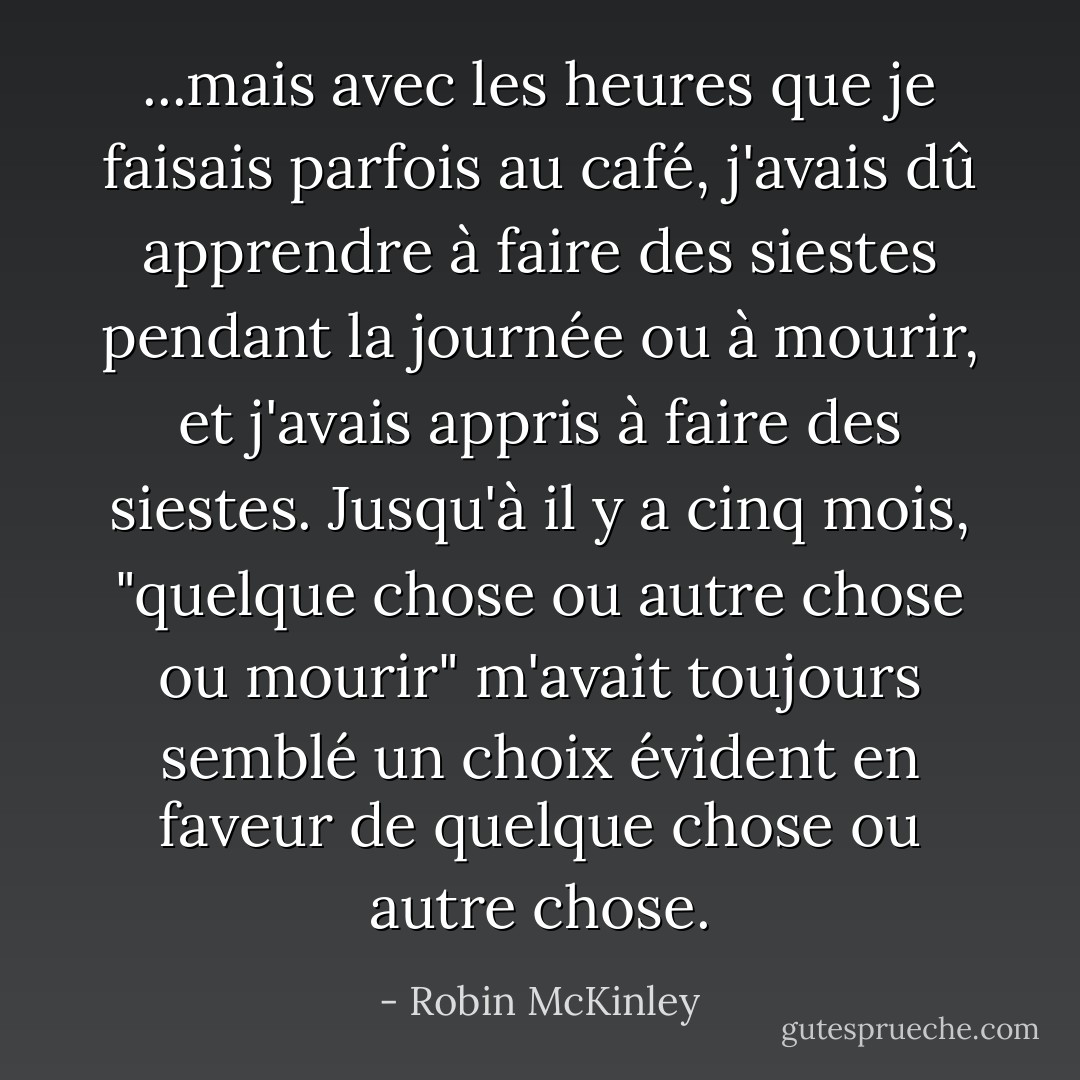 ...mais avec les heures que je faisais parfois au café, j'avais dû apprendre à faire des siestes pendant la journée ou à mourir, et j'avais appris à faire des siestes. Jusqu'à il y a cinq mois, "quelque chose ou autre chose ou mourir" m'avait toujours semblé un choix évident en faveur de quelque chose ou autre chose. - Robin McKinley