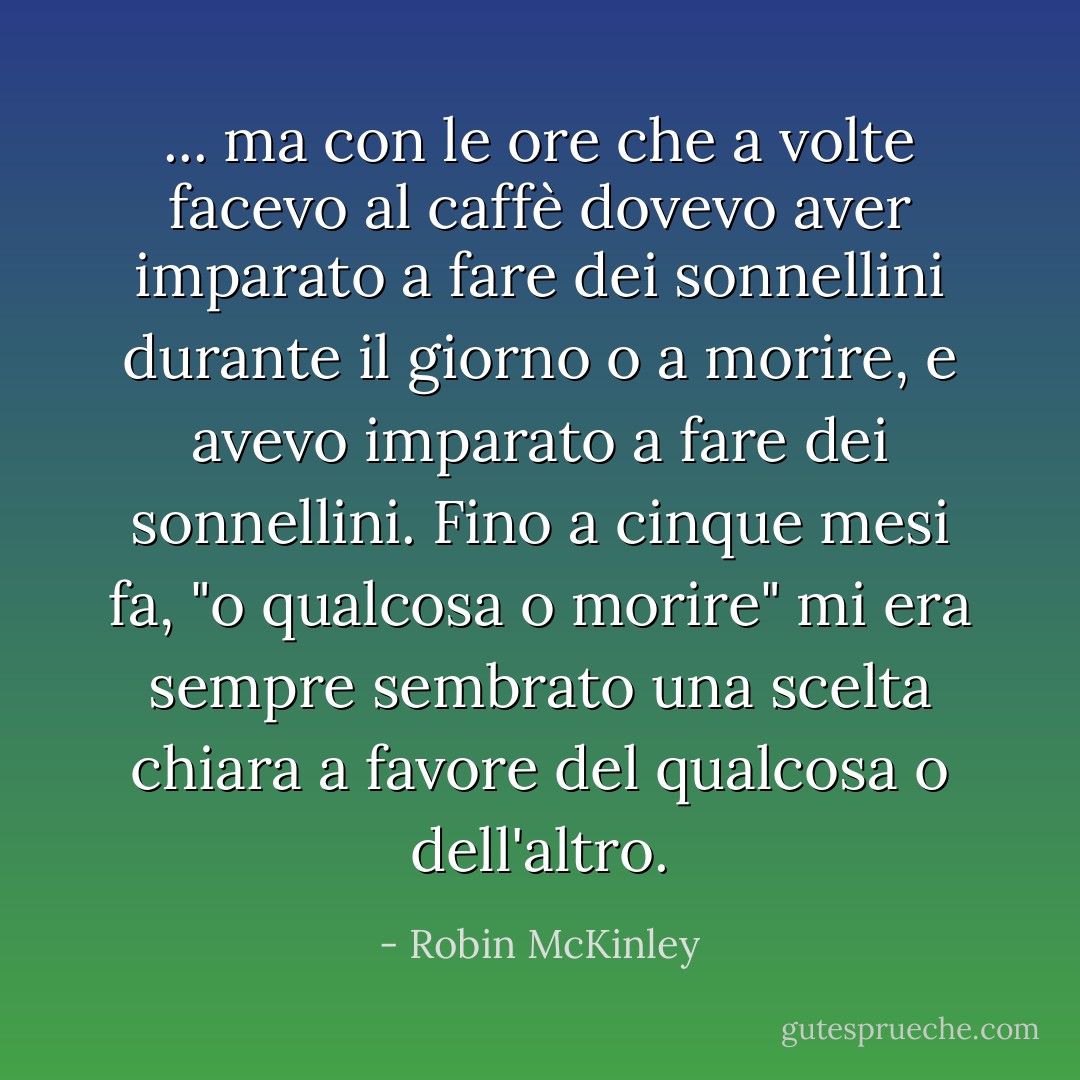 ... ma con le ore che a volte facevo al caffè dovevo aver imparato a fare dei sonnellini durante il giorno o a morire, e avevo imparato a fare dei sonnellini. Fino a cinque mesi fa, "o qualcosa o morire" mi era sempre sembrato una scelta chiara a favore del qualcosa o dell'altro. - Robin McKinley