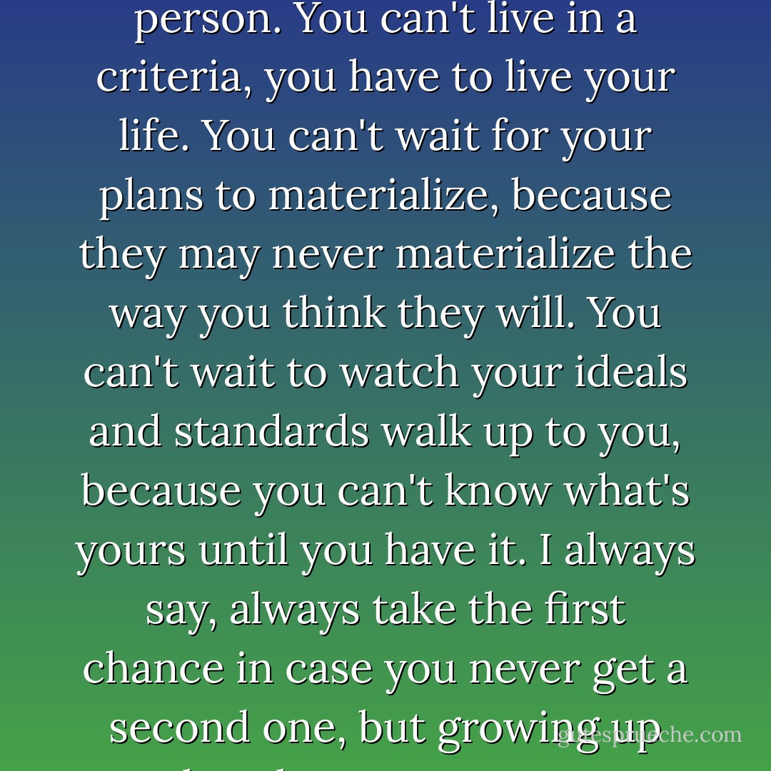 Growing up means learning what life is. When you're little, you have a set of ideals, standards, criteria, plans, outlooks, and you think that you have to sit around and wait for them to happen to you and then life will work. But life isn't like that, for anybody; you can't fall in love with a standard, you have to fall in love with a person. You can't live in a criteria, you have to live your life. You can't wait for your plans to materialize, because they may never materialize the way you think they will. You can't wait to watch your ideals and standards walk up to you, because you can't know what's yours until you have it. I always say, always take the first chance in case you never get a second one, but growing up takes that even one step further, growing up means that you have to hold on to what you have, when you have it, because what you have- that's yours- and all the ideals and criteria you have set in your head, those aren't yours, because those haven't happened to you. - C. JoyBell C.