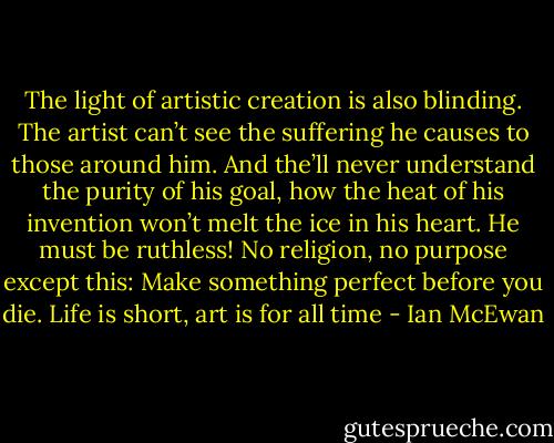 The light of artistic creation is also blinding.<br />The artist can’t see the suffering he causes<br />to those around him. And the’ll never<br />understand the purity of his goal, how the heat<br />of his invention won’t melt the ice in his heart.<br />He must be ruthless!<br />No religion, no purpose except this:<br />Make something perfect before you die.<br />Life is short, art is for all time - Ian McEwan