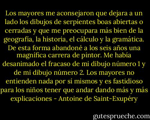 Los mayores me aconsejaron que dejara a un lado los dibujos de serpientes boas abiertas o cerradas y que me preocupara más bien de la geografía, la historia, el cálculo y la gramática. De esta forma abandoné a los seis años una magnífica carrera de pintor. Me había desanimado el fracaso de mi dibujo número 1 y de mi dibujo número 2. Los mayores no entienden nada por sí mismos y es fastidioso para los niños tener que andar dando más y más explicaciones - Antoine de Saint-Exupéry