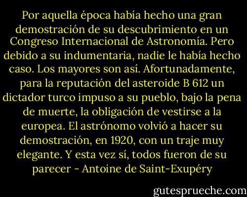 Por aquella época había hecho una gran demostración de su descubrimiento en un Congreso Internacional de Astronomía. Pero debido a su indumentaria, nadie le había hecho caso. Los mayores son así.<br />Afortunadamente, para la reputación del asteroide B 612 un dictador turco impuso a su pueblo, bajo la pena de muerte, la obligación de vestirse a la europea. El astrónomo volvió a hacer su demostración, en 1920, con un traje muy elegante. Y esta vez sí, todos fueron de su parecer - Antoine de Saint-Exupéry