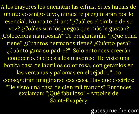 A los mayores les encantan las cifras. Si les hablas de un nuevo amigo tuyo, nunca te preguntarán por lo esencial. Nunca te dirán: "¿Cuál es el timbre de su voz? ¿Cuáles son los juegos que más le gustan? ¿Colecciona mariposas?" Te preguntarán: "¿Qué edad tiene? ¿Cuántos hermanos tiene? ¿Cuánto pesa? ¿Cuánto gana su padre?"<br /> Sólo entonces creerán conocerlo. Si dices a los mayores: "He visto una bonita casa de ladrillos color rosa, con geranios en las ventanas y palomas en el tejado...", no conseguirán imaginarse esa casa. Hay que decirles: "He visto una casa de cien mil francos". Entonces exclaman: "¡Qué fabuloso! - Antoine de Saint-Exupéry
