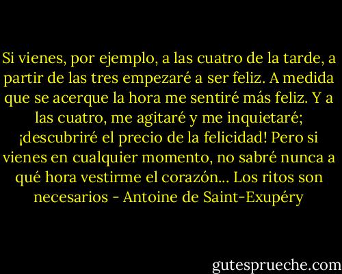 Si vienes, por ejemplo, a las cuatro de la tarde, a partir de las tres empezaré a ser feliz. A medida que se acerque la hora me sentiré más feliz. Y a las cuatro, me agitaré y me inquietaré; ¡descubriré el precio de la felicidad! Pero si vienes en cualquier momento, no sabré nunca a qué hora vestirme el corazón... Los ritos son necesarios - Antoine de Saint-Exupéry