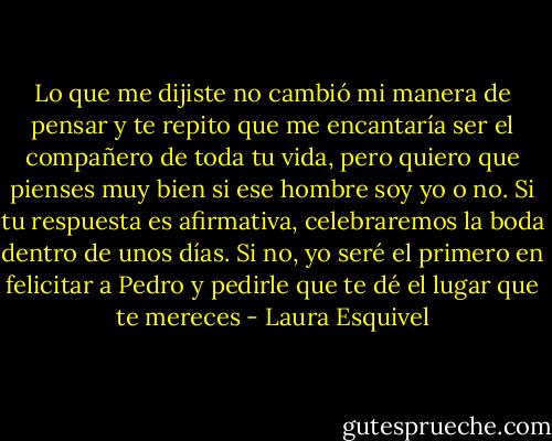 Lo que me dijiste no cambió mi manera de pensar y te repito que me encantaría ser el compañero de toda tu vida, pero quiero que pienses muy bien si ese hombre soy yo o no. Si tu respuesta es afirmativa, celebraremos la boda dentro de unos días. Si no, yo seré el primero en felicitar a Pedro y pedirle que te dé el lugar que te mereces - Laura Esquivel