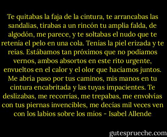 Te quitabas la faja de la cintura, te arrancabas las sandalias, tirabas a un rincón tu amplia falda, de algodón, me parece, y te soltabas el nudo que te retenía el pelo en una cola. Tenías la piel erizada y te reías. Estábamos tan próximos que no podíamos vernos, ambos absortos en este rito urgente, envueltos en el calor y el olor que hacíamos juntos. Me abría paso por tus caminos, mis manos en tu cintura encabritada y las tuyas impacientes. Te deslizabas, me recorrías, me trepabas, me envolvías con tus piernas invencibles, me decías mil veces ven con los labios sobre los míos - Isabel Allende