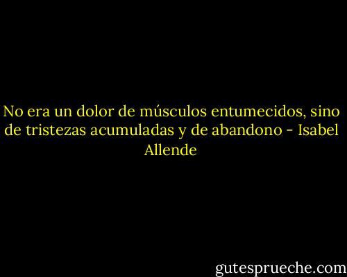 No era un dolor de músculos entumecidos, sino de tristezas acumuladas y de abandono - Isabel Allende