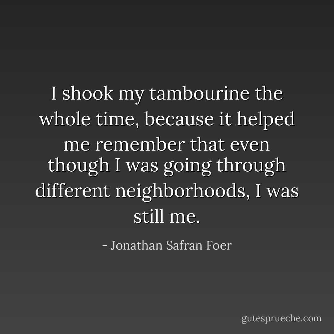 I shook my tambourine the whole time, because it helped me remember that even though I was going through different neighborhoods, I was still me. - Jonathan Safran Foer