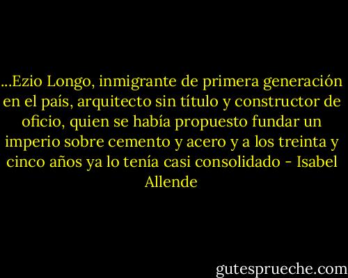 ...Ezio Longo, inmigrante de primera generación en el país, arquitecto sin título y constructor de oficio, quien se había propuesto fundar un imperio sobre cemento y acero y a los treinta y cinco años ya lo tenía casi consolidado - Isabel Allende