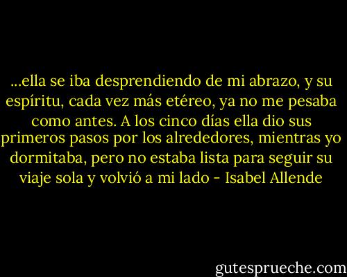 ...ella se iba desprendiendo de mi abrazo, y su espíritu, cada vez más etéreo, ya no me pesaba como antes. A los cinco días ella dio sus primeros pasos por los alrededores, mientras yo dormitaba, pero no estaba lista para seguir su viaje sola y volvió a mi lado - Isabel Allende