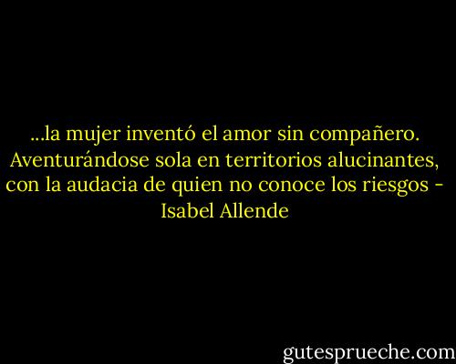 ...la mujer inventó el amor sin compañero. Aventurándose sola en territorios alucinantes, con la audacia de quien no conoce los riesgos - Isabel Allende