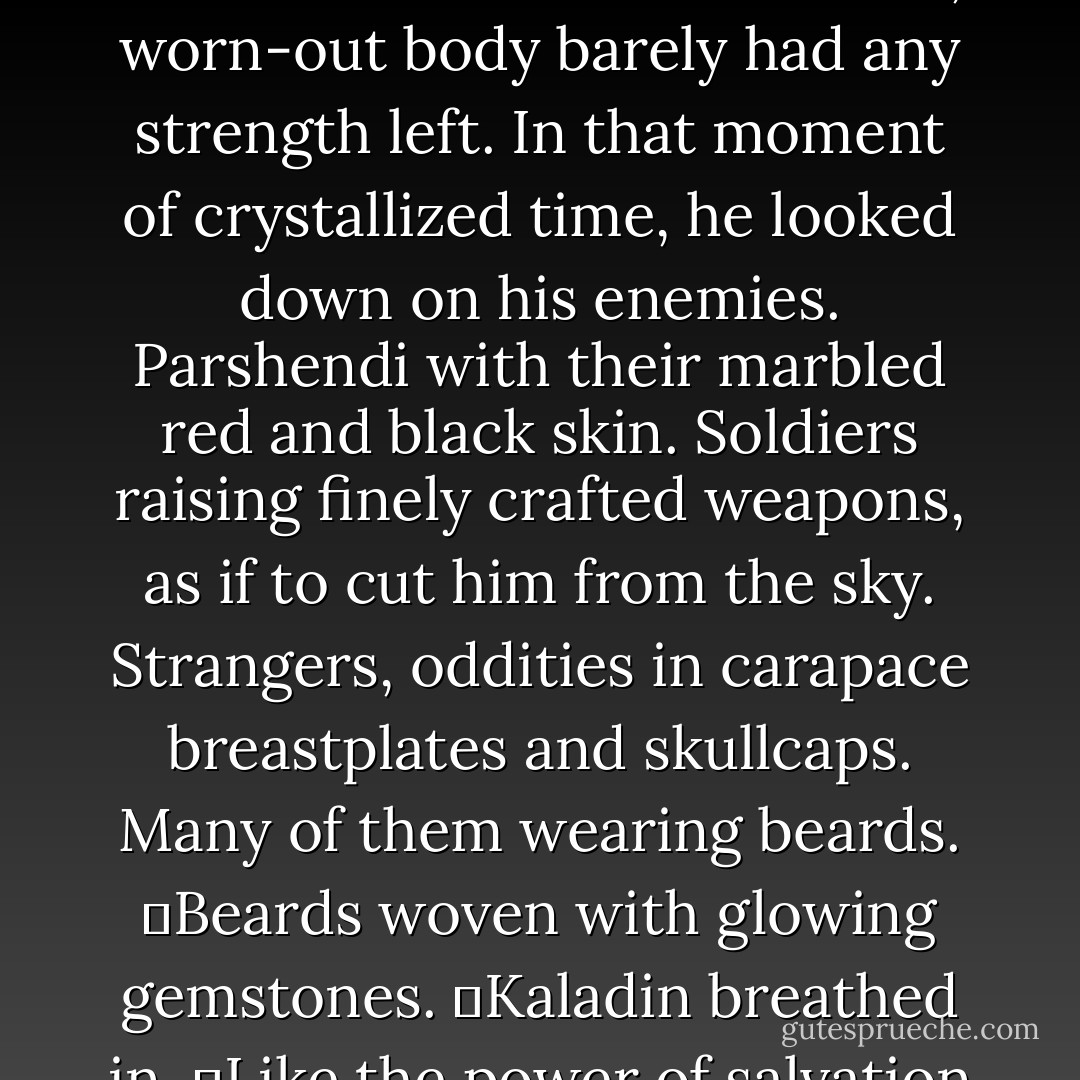 Kaladin screamed, reaching the end of the bridge. Finding a tiny surge of strength somewhere, he raised his spear and threw himself off the end of the wooden platform, launching into the air above the cavernous void.<br />	Bridgemen cried out in dismay. Syl zipped about him with worry. Parshendi looked up with amazement as a lone bridgeman sailed through the air toward them.<br />	His drained, worn-out body barely had any strength left. In that moment of crystallized time, he looked down on his enemies. Parshendi with their marbled red and black skin. Soldiers raising finely crafted weapons, as if to cut him from the sky. Strangers, oddities in carapace breastplates and skullcaps. Many of them wearing beards.<br />	Beards woven with glowing gemstones.<br />	Kaladin breathed in.<br />	Like the power of salvation itself—like rays of sunlight from the eyes of the Almighty—Stormlight exploded from those gemstones. It streamed through the air, pulled in visible streams, like glowing columns of luminescent smoke. Twisting and turning and spiraling like tiny funnel clouds until they slammed into him.<br />	And the storm came to life again. - Brandon Sanderson