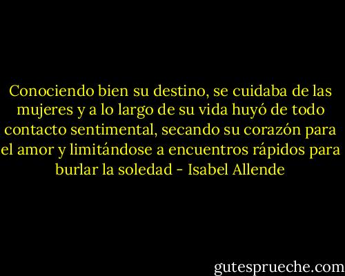 Conociendo bien su destino, se cuidaba de las mujeres y a lo largo de su vida huyó de todo contacto sentimental, secando su corazón para el amor y limitándose a encuentros rápidos para burlar la soledad - Isabel Allende