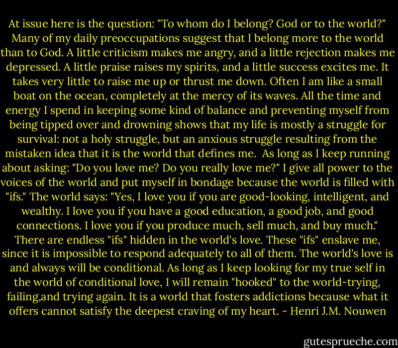 At issue here is the question: "To whom do I belong? God or to the world?" Many of my daily preoccupations suggest that I belong more to the world than to God. A little criticism makes me angry, and a little rejection makes me depressed. A little praise raises my spirits, and a little success excites me. It takes very little to raise me up or thrust me down. Often I am like a small boat on the ocean, completely at the mercy of its waves. All the time and energy I spend in keeping some kind of balance and preventing myself from being tipped over and drowning shows that my life is mostly a struggle for survival: not a holy struggle, but an anxious struggle resulting from the mistaken idea that it is the world that defines me.<br /><br />As long as I keep running about asking: "Do you love me? Do you really love me?" I give all power to the voices of the world and put myself in bondage because the world is filled with "ifs." The world says: "Yes, I love you if you are good-looking, intelligent, and wealthy. I love you if you have a good education, a good job, and good connections. I love you if you produce much, sell much, and buy much." There are endless "ifs" hidden in the world's love. These "ifs" enslave me, since it is impossible to respond adequately to all of them. The world's love is and always will be conditional. As long as I keep looking for my true self in the world of conditional love, I will remain "hooked" to the world-trying, failing,and trying again. It is a world that fosters addictions because what it offers cannot satisfy the deepest craving of my heart. - Henri J.M. Nouwen