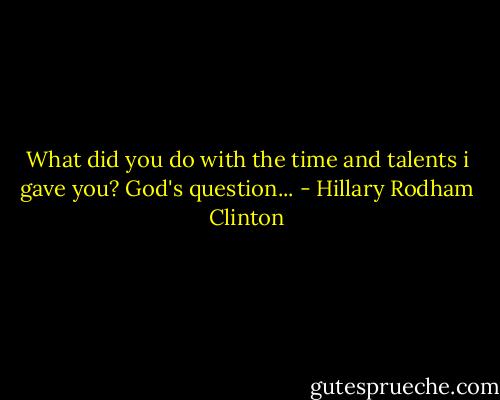 What did you do with the time and talents i gave you? God's question... - Hillary Rodham Clinton