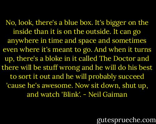 No, look, there's a blue box. It's bigger on the inside than it is on the outside. It can go anywhere in time and space and sometimes even where it's meant to go. And when it turns up, there's a bloke in it called The Doctor and there will be stuff wrong and he will do his best to sort it out and he will probably succeed 'cause he's awesome. Now sit down, shut up, and watch 'Blink'. - Neil Gaiman