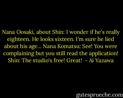 Nana Oosaki, about Shin: I wonder if he's really eighteen. He looks sixteen. I'm sure he lied about his age...<br />Nana Komatsu: See! You were complaining but you still read the application!<br />Shin: The studio's free! Great!  - Ai Yazawa