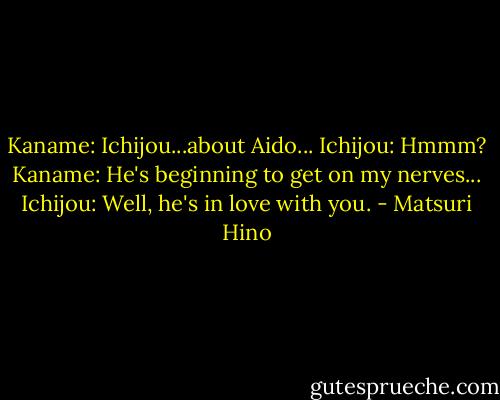 Kaname: Ichijou...about Aido...<br />Ichijou: Hmmm?<br />Kaname: He's beginning to get on my nerves...<br />Ichijou: Well, he's in love with you. - Matsuri Hino