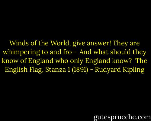 Winds of the World, give answer! They are whimpering to and fro—<br />And what should they know of England who only England know?<br /><br />The English Flag, Stanza 1 (1891) - Rudyard Kipling