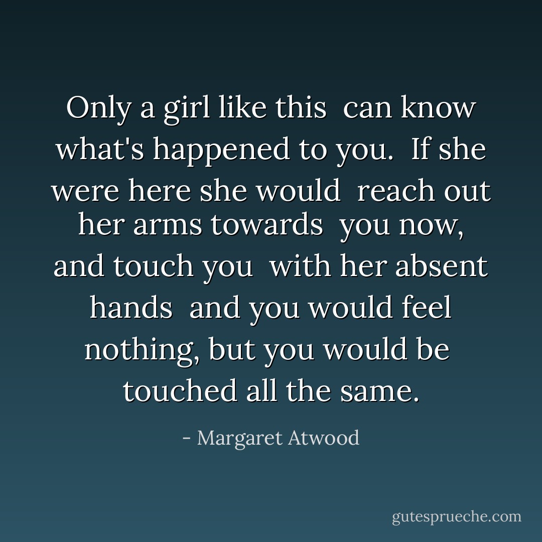 Only a girl like this<br /><br />can know what's happened to you.<br /><br />If she were here she would<br /><br />reach out her arms towards<br /><br />you now, and touch you<br /><br />with her absent hands<br /><br />and you would feel nothing, but you would be<br /><br />touched all the same. - Margaret Atwood