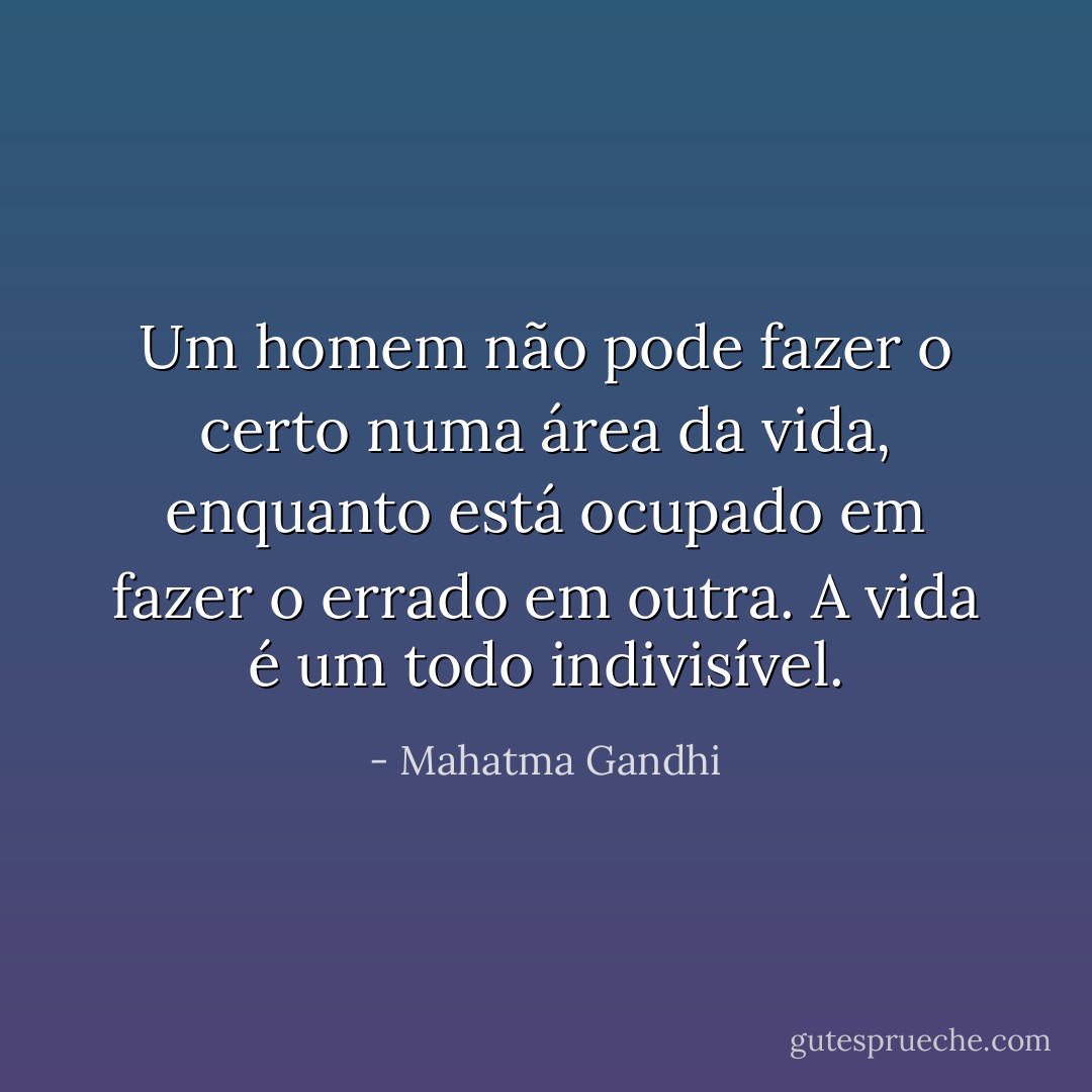 Um homem não pode fazer o certo numa área da vida, enquanto está ocupado em fazer o errado em outra. A vida é um todo indivisível. - Mahatma Gandhi