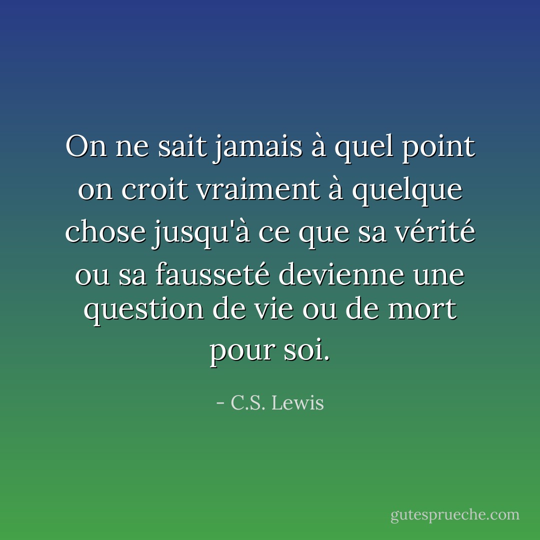 On ne sait jamais à quel point on croit vraiment à quelque chose jusqu'à ce que sa vérité ou sa fausseté devienne une question de vie ou de mort pour soi. - C.S. Lewis