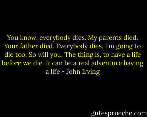 You know, everybody dies. My parents died. Your father died. Everybody dies. I'm going to die too. So will you. The thing is, to have a life before we die. It can be a real adventure having a life - John Irving