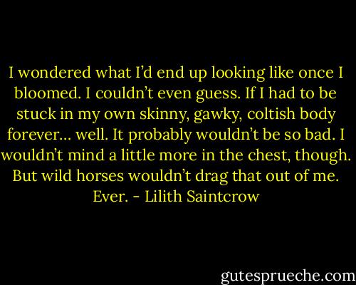 I wondered what I’d end up looking like once I bloomed. I couldn’t even guess. If I had to be stuck in my own skinny, gawky, coltish body forever… well. It probably wouldn’t be so bad.<br />I wouldn’t mind a little more in the chest, though. But wild horses wouldn’t drag that out of me. Ever. - Lilith Saintcrow