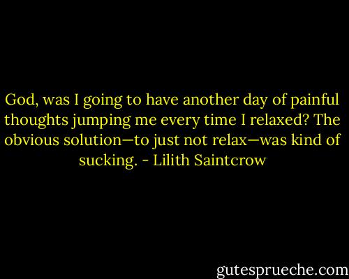 God, was I going to have another day of painful thoughts jumping me every time I relaxed? The obvious solution—to just not relax—was kind of sucking. - Lilith Saintcrow