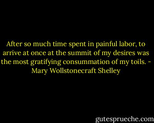 After so much time spent in painful labor, to arrive at once at the summit of my desires was the most gratifying consummation of my toils. - Mary Wollstonecraft Shelley