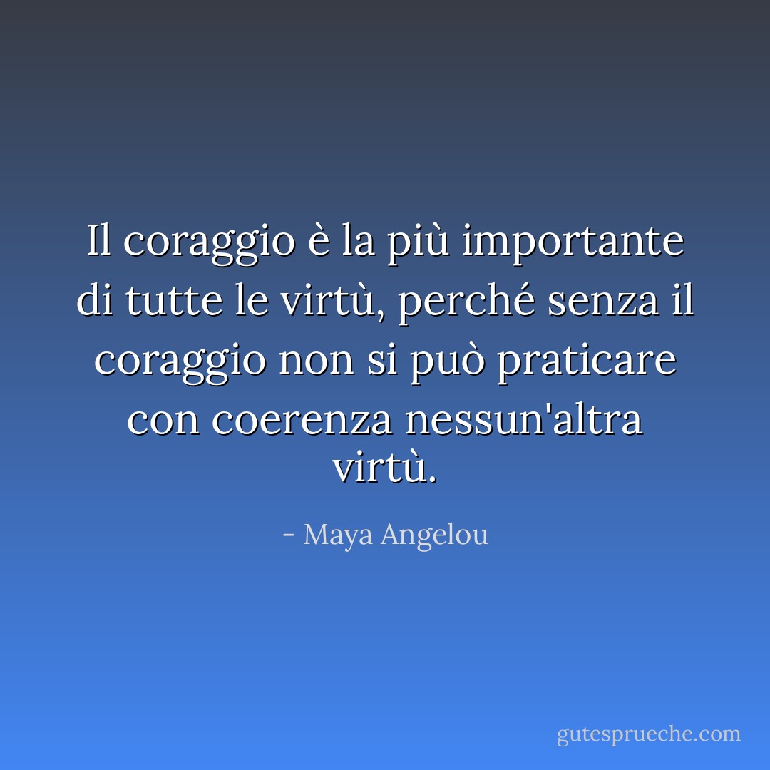 Il coraggio è la più importante di tutte le virtù, perché senza il coraggio non si può praticare con coerenza nessun'altra virtù. - Maya Angelou