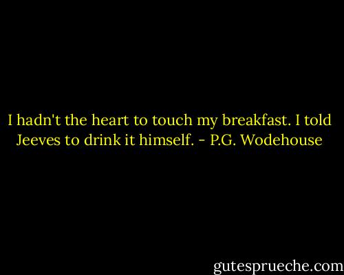 I hadn't the heart to touch my breakfast. I told Jeeves to drink it himself. - P.G. Wodehouse